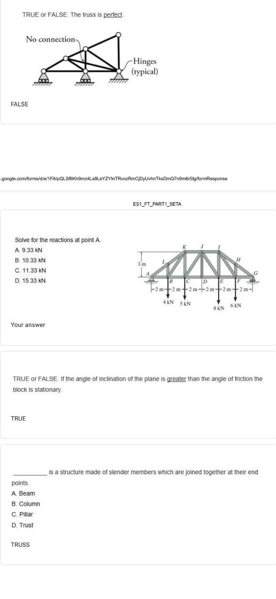 TRUE or FALSE. The truss is perfect.
No connection-
-Hinges
(typical)
FALSE
google.com/forms/d/e/1FAlpQLSfGKh9mz4Lx8LeYZYInTRvczRmCjDyUvhnTksDmQ7n9m6r5ig/formResponse
ES1_FT_PART1_SETA
Solve for the reactions at point A.
A. 9.33 KN
B. 10.33 kN
3 m
C. 11.33 kN
D. 15.33 kN
-2 m--2 m-2 m--2 m-2 m+2m-
4 kN 5 kN
8 kN 6 kN
Your answer
TRUE or FALSE. If the angle of inclination of the plane is greater than the angle of friction the
block is stationary.
TRUE
is a structure made of slender members which are joined together at their end
points.
A. Beam
B. Column
C. Pillar
D. Trust
TRUSS
