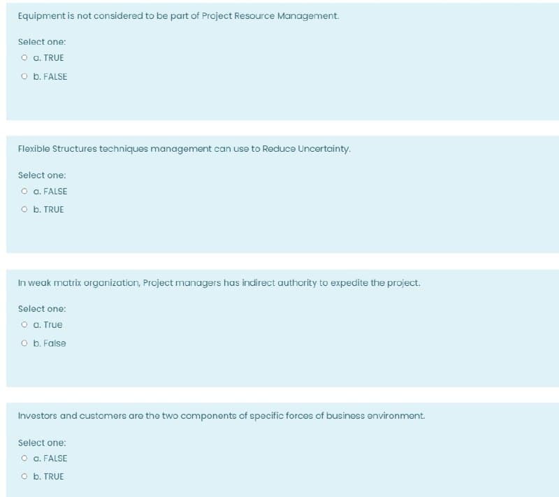 Equipment is not considered to be part of Project Resource Management.
Select one:
o . TRUE
O b. FALSE
Flexible Structures techniques management can use to Reduce Uncertainty.
Select one:
o a. FALSE
O b. TRUE
In weak matrix organization, Project managers has indirect authority to expedite the project.
Select one:
o a. True
O b. False
Investors and customors are the two components of specific forces of business environment.
Select one:
o a. FALSE
O b. TRUE
