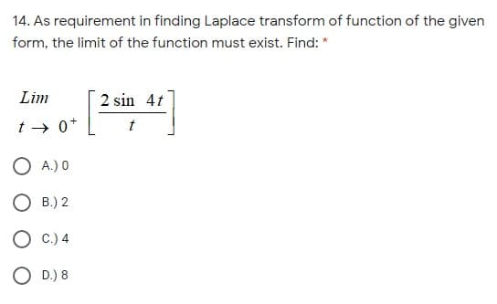 14. As requirement in finding Laplace transform of function of the given
form, the limit of the function must exist. Find: *
Lim
2 sin 4t
t → 0*
t
O A.) 0
O B.) 2
C.) 4
O D.) 8
