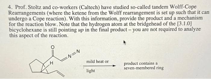 4. Prof. Stoltz and co-workers (Caltech) have studied so-called tandem Wolff-Cope
Rearrangements (where the ketene from the Wolff rearrangement is set up such that it can
undergo a Cope reaction). With this information, provide the product and a mechanism
for the reaction blow. Note that the hydrogen atom at the bridgehead of the [3.1.0]
bicyclohexane is still pointing up in the final product - you are not required to analyze
this aspect of the reaction.
H
=N=N
mild heat or
light
product contains a
seven-membered ring