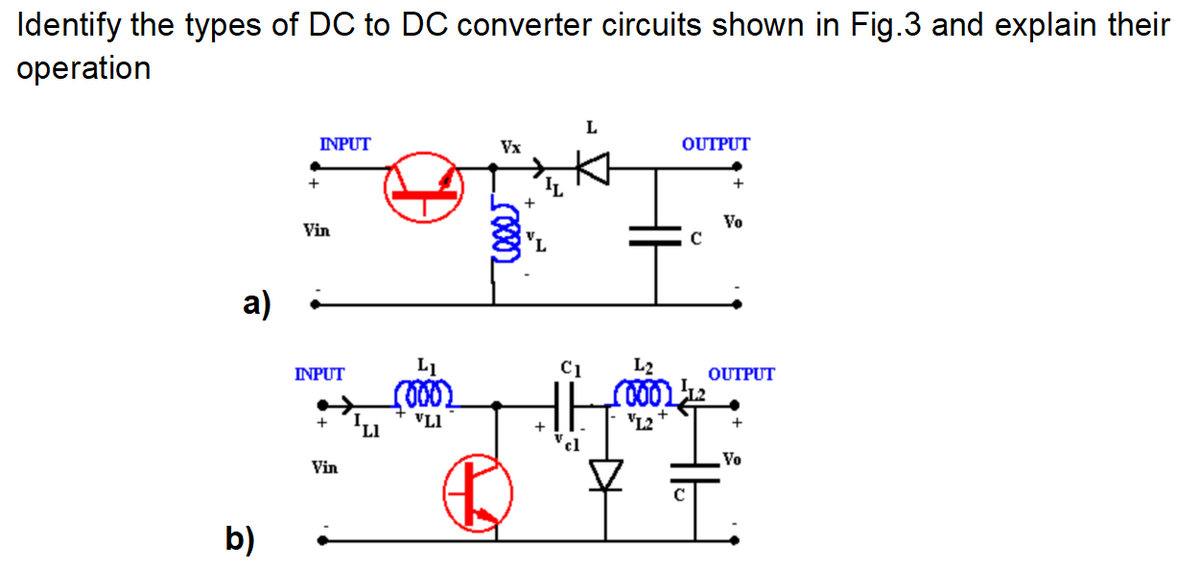 Identify the types of DC to DC converter circuits shown in Fig.3 and explain their
operation
a)
b)
+
INPUT
Vin
INPUT
+
Vin
LI
VLI
Vx
voor
+
C1
cl
L
OUTPUT
L₂
0001
VL2
+
Vo
OUTPUT
+
Vo