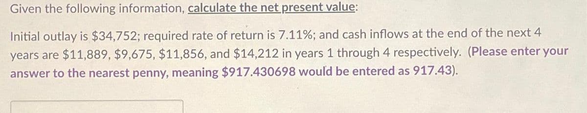 Given the following information, calculate the net present value:
Initial outlay is $34,752; required rate of return is 7.11%; and cash inflows at the end of the next 4
years are $11,889, $9,675, $11,856, and $14,212 in years 1 through 4 respectively. (Please enter your
answer to the nearest penny, meaning $917.430698 would be entered as 917.43).