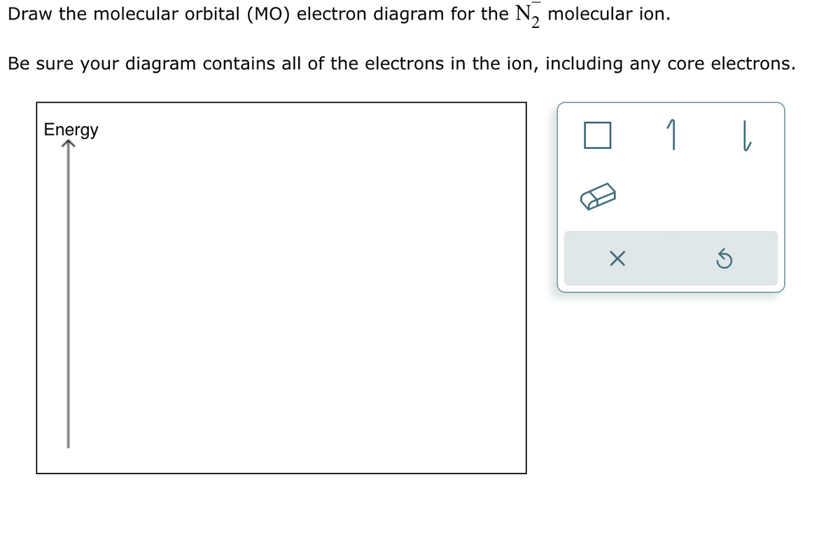 Draw the molecular orbital (MO) electron diagram for the N₂ molecular ion.
Be sure your diagram contains all of the electrons in the ion, including any core electrons.
Energy
1 |
S