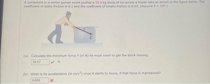 A contestant in a winter games event pushes a 55.0 kg block of ice across a frozen lake as shown in the figure below. The
coefficient of static friction is 0.1 and the coefficient of kinetic friction is 0.03. (Assume 0 = 18⁰.)
(a) Calculate the minimum force F (in N) he must exert to get the block moving.
58.57
✔N
(b) What is its acceleration (in m/s2) once it starts to move, if that force is maintained?
0.689
x