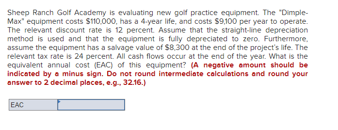 Sheep Ranch Golf Academy is evaluating new golf practice equipment. The "Dimple-
Max" equipment costs $110,000, has a 4-year life, and costs $9,100 per year to operate.
The relevant discount rate is 12 percent. Assume that the straight-line depreciation
method is used and that the equipment is fully depreciated to zero. Furthermore,
assume the equipment has a salvage value of $8,300 at the end of the project's life. The
relevant tax rate is 24 percent. All cash flows occur at the end of the year. What is the
equivalent annual cost (EAC) of this equipment? (A negative amount should be
indicated by a minus sign. Do not round intermediate calculations and round your
answer to 2 decimal places, e.g., 32.16.)
EAC
