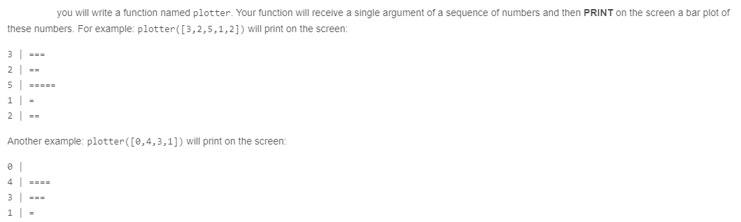 you will write a function named plotter. Your function will receive a single argument of a sequence of numbers and then PRINT on the screen a bar plot of
these numbers. For example: plotter([3,2,5,1,2]) will print on the screen:
3
===
2 ==
5 |
=====
1
2 | ==
Another example: plotter([0,4,3,1]) will print on the screen:
4 |
====
3
===
1 =
