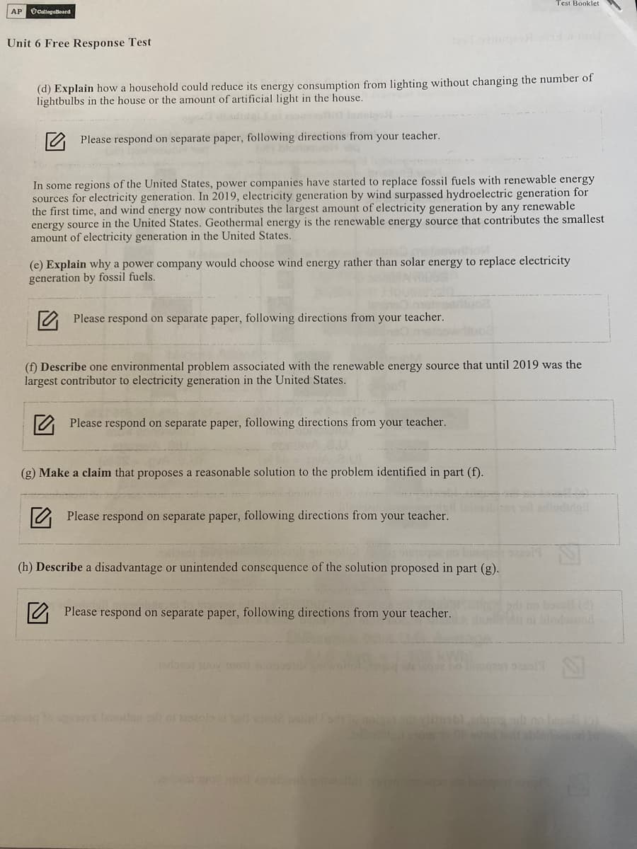 Test Booklet
AP OCallegeBoard
Unit 6 Free Response Test
(d) Explain how a household could reduce its energy consumption from lighting without changing the number of
lightbulbs in the house or the amount of artificial light in the house.
1O Please respond on separate paper, following directions from your teacher.
In some regions of the United States, power companies have started to replace fossil fuels with renewable energy
sources for electricity generation. In 2019, electricity generation by wind surpassed hydroelectric generation for
the first time, and wind energy now contributes the largest amount of electricity generation by any renewable
energy source in the United States. Geothermal energy is the renewable energy source that contributes the smallest
amount of electricity generation in the United States.
(e) Explain why a power company would choose wind energy rather than solar energy to replace electricity
generation by fossil fuels.
2 Please respond on separate paper, following directions from your teacher.
(f) Describe one environmental problem associated with the renewable energy source that until 2019 was the
largest contributor to electricity generation in the United States.
O Please respond on separate paper, following directions from your teacher.
(g) Make a claim that proposes a reasonable solution to the problem identified in part (f).
Please respond on separate paper, following directions from your teacher.
(h) Describe a disadvantage or unintended consequence of the solution proposed in part (g).
no bo (
O Please respond on separate paper, following directions from your teacher.
no bo osal
