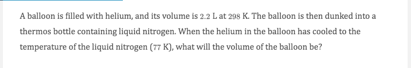 A balloon is filled with helium, and its volume is 2.2 L at 298 K. The balloon is then dunked into a
thermos bottle containing liquid nitrogen. When the helium in the balloon has cooled to the
temperature of the liquid nitrogen (77 K), what will the volume of the balloon be?
