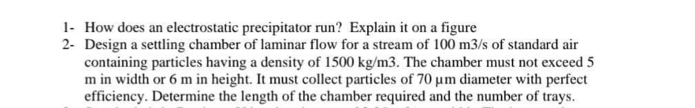 1- How does an electrostatic precipitator run? Explain it on a figure
2- Design a settling chamber of laminar flow for a stream of 100 m3/s of standard air
containing particles having a density of 1500 kg/m3. The chamber must not exceed 5
m in width or 6 m in height. It must collect particles of 70 um diameter with perfect
efficiency. Determine the length of the chamber required and the number of trays.