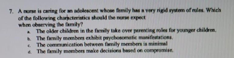 7. A nurse is caring for an adolescent whose family has a very rigid system of rules. Which
of the following characteristics should the nurse expect
when observing the family?
a The older children in the family take over parenting roles for younger children.
b. The family members exhibit psychosomatic manifestations.
c. The communication between family members is minimal
d. The family members make decisions based on compromise.