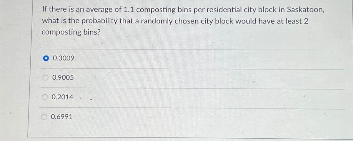 If there is an average of 1.1 composting bins per residential city block in Saskatoon,
what is the probability that a randomly chosen city block would have at least 2
composting bins?
0.3009
0.9005
0.2014
0.6991