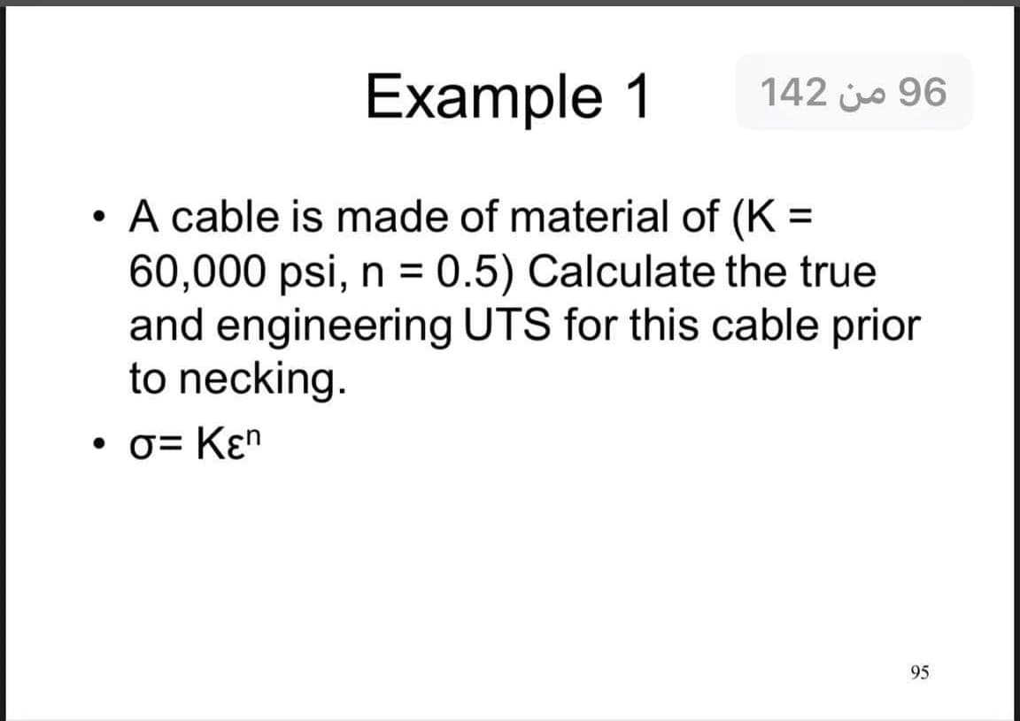 Example 1
142 js 96
• A cable is made of material of (K =
60,000 psi, n = 0.5) Calculate the true
and engineering UTS for this cable prior
to necking.
• 0= Kɛn
95
