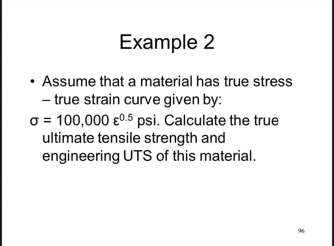 Example 2
Assume that a material has true stress
- true strain curve given by:
O = 100,000 ɛ0.5 psi. Calculate the true
ultimate tensile strength and
engineering UTS of this material.
96
