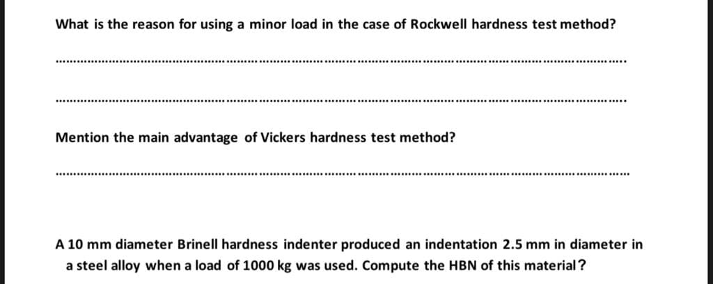 What is the reason for using a minor load in the case of Rockwell hardness test method?
Mention the main advantage of Vickers hardness test method?
............
A 10 mm diameter Brinell hardness indenter produced an indentation 2.5 mm in diameter in
a steel alloy when a load of 1000 kg was used. Compute the HBN of this material?

