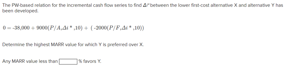 The PW-based relation for the incremental cash flow series to find A/* between the lower first-cost alternative X and alternative Y has
been developed.
0=-38,000+9000(P/A‚Â¡ *,10) + (-2000(P/F,Ai*,10))
Determine the highest MARR value for which Y is preferred over X.
Any MARR value less than
% favors Y.