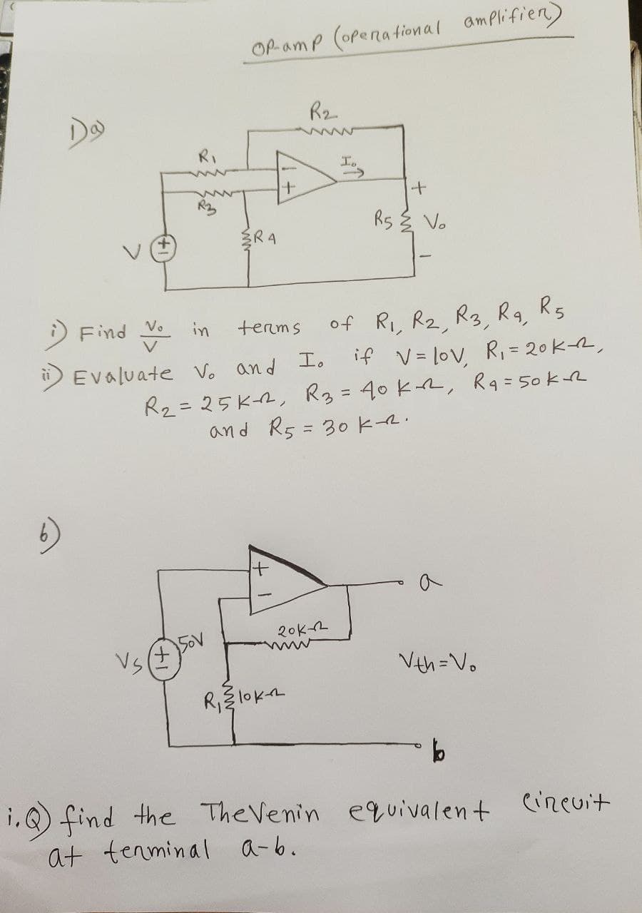 6)
R₁
OP-amp (operational amplifier)
R2
wwww
I
+
R5
Vo
RA
Find Vin
terms
of R1, R2, R3, Ra, R5
if Vlov, R₁ = 20k-R
Evaluate V. and I.
R2=25K, R3 = 40 kr, Ra = 50k-R
and R5 = 30 KR.
Vs
+
50V
20k-2
wwww
R₁ 10K-R
Vth=Vo
b
1.) find the The Venin equivalent circuit
at terminal a-b.
