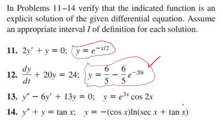 In Problems 11-14 verify that the indicated function is an
explicit solution of the given differential equation. Assume
an appropriate interval I of definition for each solution.
11. 2y' + y = 0; y= e-x/2
dy
-20
12.
+ 20y = 24; y =
%3D
-
dt
13. y" – 6y' + 13y = 0; y = e* cos 2x
14. y" + y = tan x; y = -(cos x)ln(sec x + tan x)
419
619
