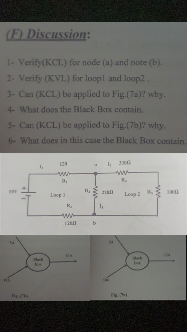 (F) Discussion:
1- Verify(KCL) for node (a) and note (b).
2- Verify (KVL) for loopl and loop2 .
3- Can (KCL) be applied to Fig.(7a)? why.
4- What does the Black Box contain.
5- Can (KCL) be applied to Fig.(7b)? why.
6- What does in this case the Black Box contain.
120
3300
a
I
ww
R1
R4
10V
R3
2200
R
1000
Loop 1
Loop 2
R2
1200
5A
5A
20A
12A
Black
Black
Box
Box
10A
10A
Fig .(7b)
Fig (7a)
