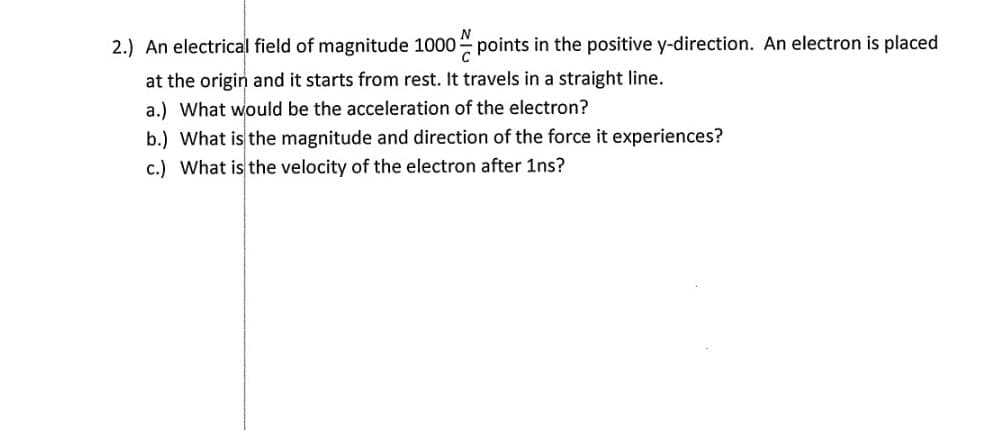 2.) An electrical field of magnitude 1000 points in the positive y-direction. An electron is placed
at the origin and it starts from rest. It travels in a straight line.
a.) What would be the acceleration of the electron?
b.) What is the magnitude and direction of the force it experiences?
c.) What is the velocity of the electron after 1ns?
