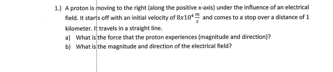 1.) A proton is moving to the right (along the positive x-axis) under the influence of an electrical
field. It starts off with an initial velocity of 8x104" and comes to a stop over a distance of 1
kilometer. It travels in a straight line.
a) What is the force that the proton experiences (magnitude and direction)?
b) What is the magnitude and direction of the electrical field?
