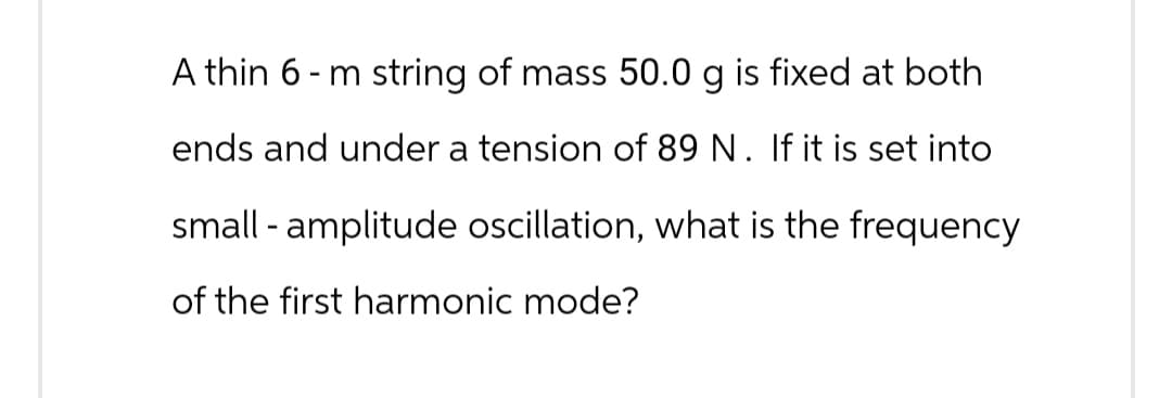 A thin 6-m string of mass 50.0 g is fixed at both
ends and under a tension of 89 N. If it is set into
small - amplitude oscillation, what is the frequency
of the first harmonic mode?