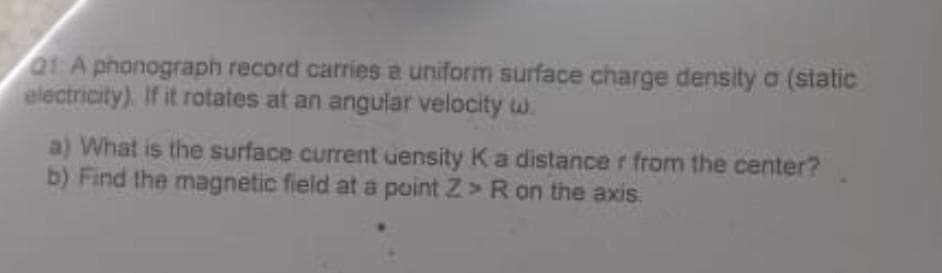 Q1:A phonograph record carries a uniform surface charge density a (static
electricity). If it rotates at an angular velocity w
a) What is the surface current density K a distance r from the center?
b) Find the magnetic field at a point Z> R on the axis.