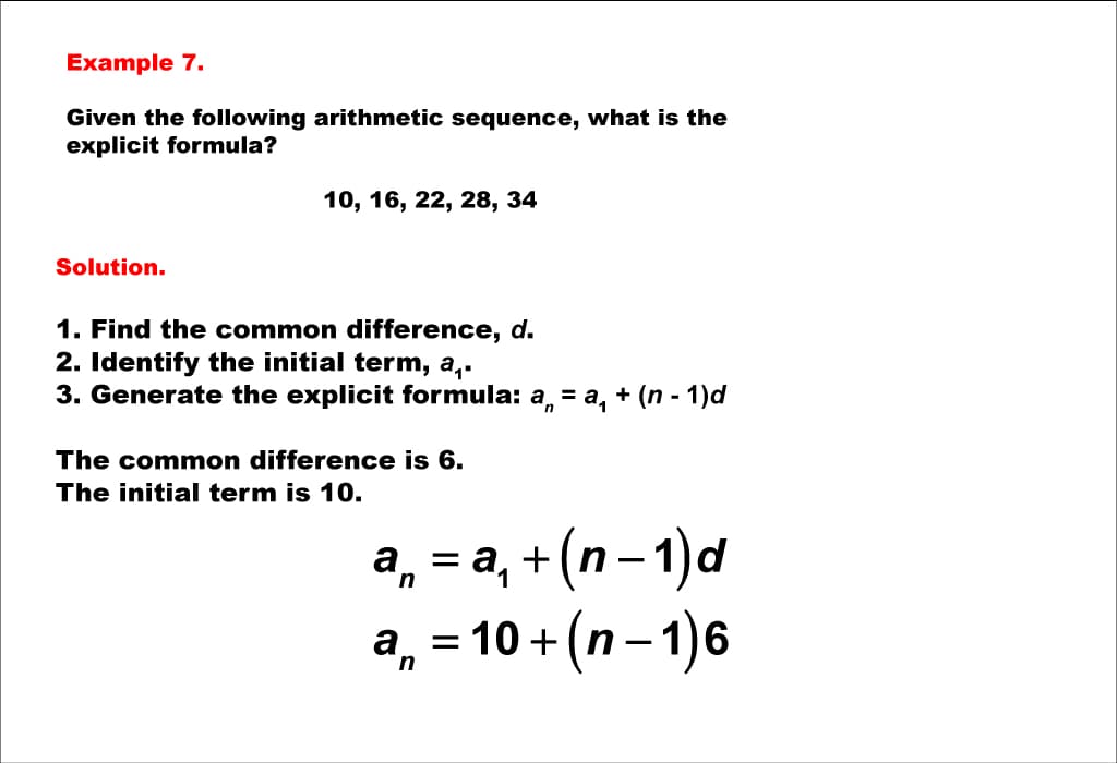 Example 7.
Given the following arithmetic sequence, what is the
explicit formula?
Solution.
10, 16, 22, 28, 34
1. Find the common difference, d.
2. Identify the initial term, a₁.
3. Generate the explicit formula: a = a₁ + (n - 1)d
The common difference is 6.
The initial term is 10.
an = a₁ + (n-1)d
an 10+ (n − 1) 6
=