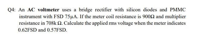 Q4: An AC voltmeter uses a bridge rectifier with silicon diodes and PMMC
instrument with FSD 75µA. If the meter coil resistance is 9002 and multiplier
resistance in 708k 2. Calculate the applied rms voltage when the meter indicates
0.62FSD and 0.57FSD.

