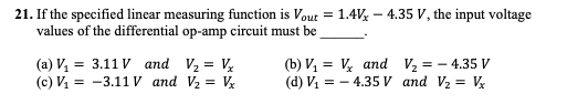 21. If the specified linear measuring function is Vout = 1.4V% – 4.35 V, the input voltage
values of the differential op-amp circuit must be
(a) V, = 3.11 V and V2 = V
(c) V1 = -3.11 V and V2 = V
(b) V, = V and V½ = – 4.35 V
(d) V, = - 4.35V and V2 = V
