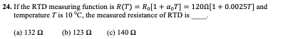 24. If the RTD measuring function is R(T) = Ro[1+ a,T] = 1200[1+ 0.0025T] and
temperature 7 is 10 °C, the measured resistance of RTD is
(a) 132 2
(b) 123 2
(c) 140 2
