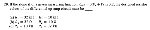20. If the slope K of a given measuring function Vout = KVz + Vo is 3.2, the designed resistor
values of the differential op-amp circuit must be
(a) R, = 32 kn R2 = 10 kn
(b) R1 = 32 0
(c) R, = 10 kn
R2 = 10 N
R2 :
= 32 kn
