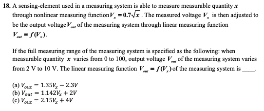 18. A sensing-element used in a measuring system is able to measure measurable quantity x
through nonlinear measuring function V, = 0.7/x . The measured voltage V, is then adjusted to
be the output voltage Vu, of the measuring system through linear measuring function
Vu - f(V.).
If the full measuring range of the measuring system is specified as the following: when
measurable quantity x varies from 0 to 100, output voltage Vm, of the measuring system varies
from 2 V to 10 V. The linear measuring function V = f(V,) of the measuring system is
out
(a) Vout
(b) Vout = 1.142v + 2V
(c) Vout = 2.15V, + 4V
1.35V, – 2.3V
