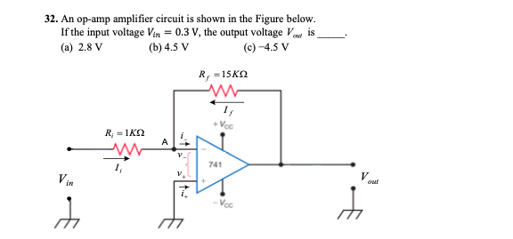 32. An op-amp amplifier circuit is shown in the Figure below.
If the input voltage Vin = 0.3 V, the output voltage V is
(b) 4.5 V
(a) 2.8 V
(c) -4.5 V
R, =15KN
+Voc
R; = 1K2
741
V
out
Vin
Voc
to
