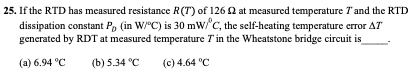 25. If the RTD has measured resistance R(T) of 126 2 at measured temperature Tand the RTD
dissipation constant P, (in W/"C) is 30 mW/'C, the self-heating temperature error AT
generated by RDT at measured temperature Tin the Wheatstone bridge circuit is
(a) 6.94 °C
(b) 5.34 °C
(c) 4.64 °C
