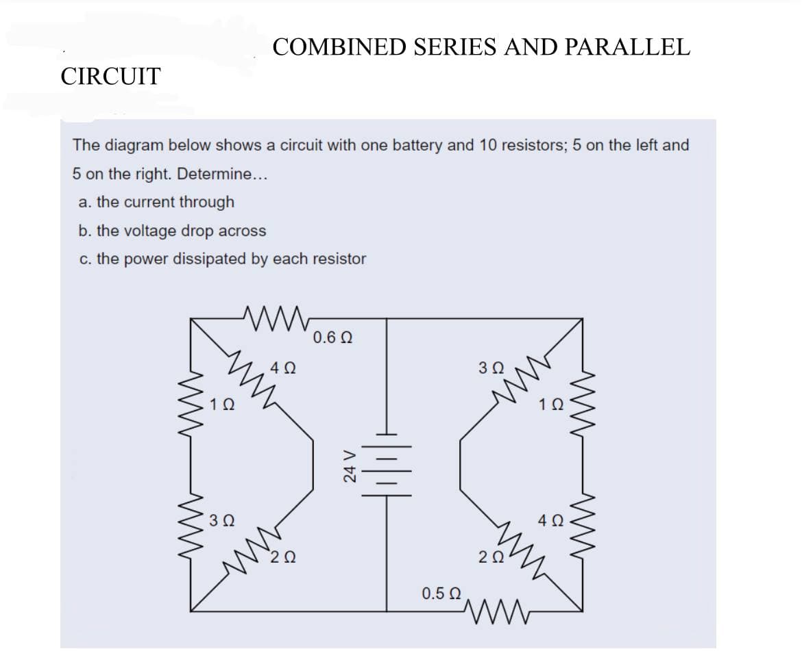 COMBINED SERIES AND PARALLEL
CIRCUIT
The diagram below shows a circuit with one battery and 10 resistors; 5 on the left and
5 on the right. Determine...
a. the current through
b. the voltage drop across
c. the power dissipated by each resistor
ww
0.6 Ω
4Q
3 Ω
ww
102
3 Ω
www
24 V
+|₁|₁|
0.5 Ω
1Q
4 Ω
2 Ω
ww