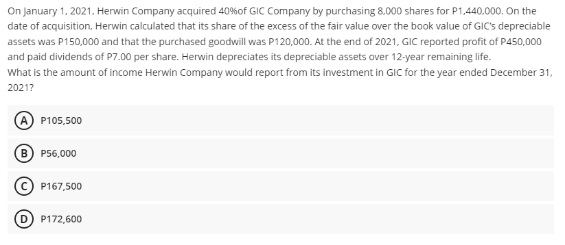 On January 1, 2021, Herwin Company acquired 40%of GIC Company by purchasing 8,000 shares for P1,440,000. On the
date of acquisition, Herwin calculated that its share of the excess of the fair value over the book value of GIC's depreciable
assets was P150,000 and that the purchased goodwill was P120,000. At the end of 2021, GIC reported profit of P450,000
and paid dividends of P7.00 per share. Herwin depreciates its depreciable assets over 12-year remaining life.
What is the amount of income Herwin Company would report from its investment in GIC for the year ended December 31,
2021?
A P105,500
в) Р56,000
P167,500
D P172,600
