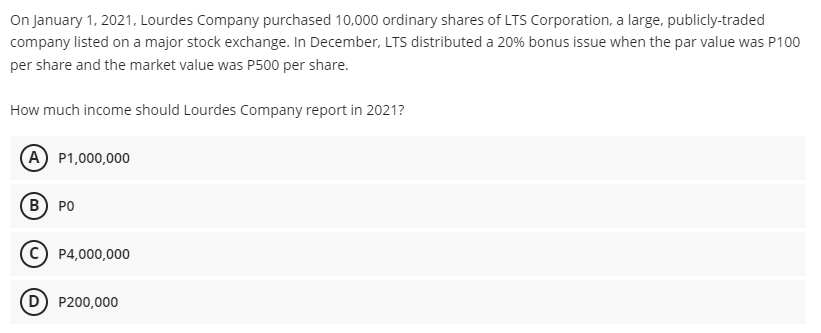 On January 1, 2021, Lourdes Company purchased 10,000 ordinary shares of LTS Corporation, a large, publicly-traded
company listed on a major stock exchange. In December, LTS distributed a 20% bonus issue when the par value was P100
per share and the market value was P500 per share.
How much income should Lourdes Company report in 2021?
(A) P1,000,000
B) PO
P4,000,000
D) P200,000

