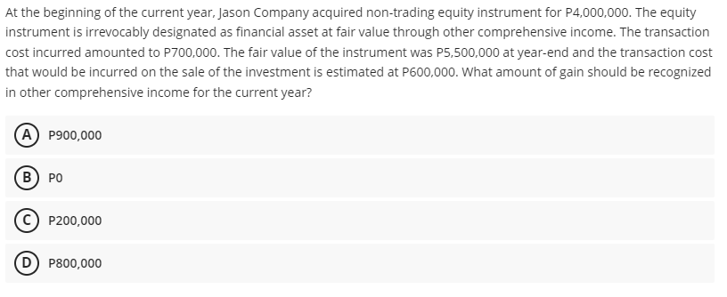 At the beginning of the current year, Jason Company acquired non-trading equity instrument for P4,000,000. The equity
instrument is irrevocably designated as financial asset at fair value through other comprehensive income. The transaction
cost incurred amounted to P700,000. The fair value of the instrument was P5,500,000 at year-end and the transaction cost
that would be incurred on the sale of the investment is estimated at P600,000. What amount of gain should be recognized
in other comprehensive income for the current year?
(A P900,000
B) PO
c) P200,000
D P800,000
