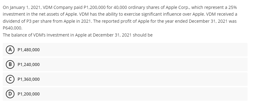 On January 1, 2021, VDM Company paid P1,200,000 for 40,000 ordinary shares of Apple Corp., which represent a 25%
investment in the net assets of Apple. VDM has the ability to exercise significant influence over Apple. VDM received a
dividend of P3 per share from Apple in 2021. The reported profit of Apple for the year ended December 31, 2021 was
P640,000.
The balance of VDM's Investment in Apple at December 31, 2021 should be
(A P1,480,000
(B P1,240,000
c) P1,360,000
D) P1,200,000

