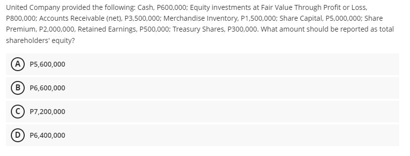 United Company provided the following: Cash, P600,000; Equity investments at Fair Value Through Profit or Loss,
P800,000; Accounts Receivable (net), P3,500,000; Merchandise Inventory, P1,500,000; Share Capital, P5,000,000; Share
Premium, P2,000,000, Retained Earnings, P500,000; Treasury Shares, P300,000. What amount should be reported as total
shareholders' equity?
A P5,600,000
B) P6,600,000
P7,200,000
D P6,400,000
