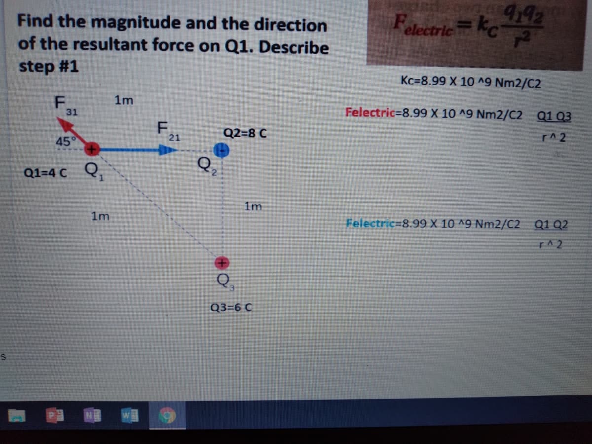 Find the magnitude and the direction
of the resultant force on Q1. Describe
442
FelectricC
step #1
Kc=8.99 X 10 ^9 Nm2/C2
1m
31
Felectric%=8.99 X 10 ^9 Nm2/C2 Q1 03
F,
Q2-8 C
21
r^2
45°
Q,
Q1-4 с Q,
2.
1m
1m
Felectric=8.99 X 10 ^9 Nm2/C2 Q1 Q2
r^2
Q,
3.
Q3-6 С
