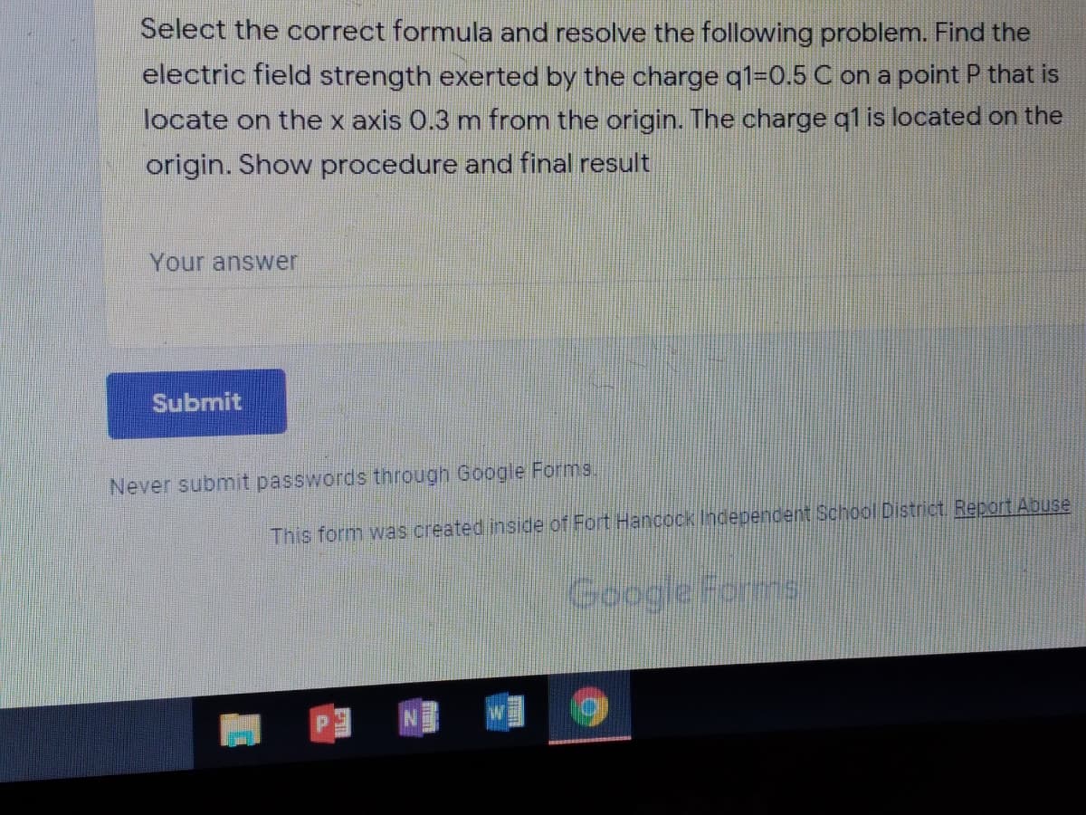 Select the correct formula and resolve the following problem. Find the
electric field strength exerted by the charge q1=0.5 C on a point P that is
locate on the x axis 0.3 m from the origin. The charge q1 is located on the
origin. Show procedure and final result
Your answer
Submit
Never submit passwords through Google Forms.
This form was created inside of Fort Hancock Independent School District. Report Abuse
Google Forms
