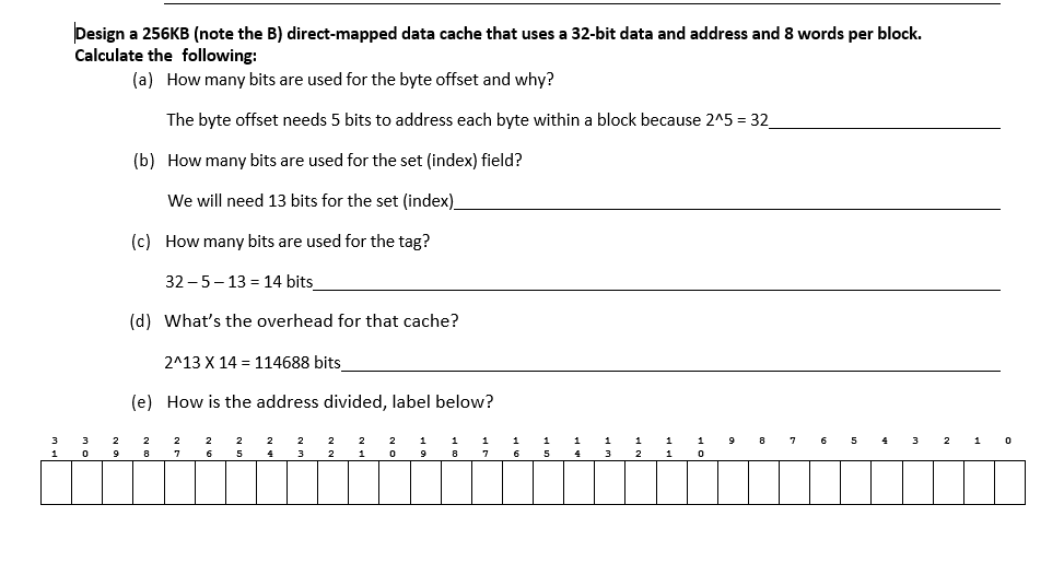 1
Design a 256KB (note the B) direct-mapped data cache that uses a 32-bit data and address and 8 words per block.
Calculate the following:
(a) How many bits are used for the byte offset and why?
The byte offset needs 5 bits to address each byte within a block because 2^5 = 32_
(b) How many bits are used for the set (index) field?
We will need 13 bits for the set (index)_
3
0
9
(c) How many bits are used for the tag?
32-5-13 14 bits
(d) What's the overhead for that cache?
2^13 X 14 114688 bits_
(e) How is the address divided, label below?
2
8
2
2
6
2
5
2
4
2
3
2
2
2
1
2 1
0
9
8
1
7
1
6
5
1
4
3
2