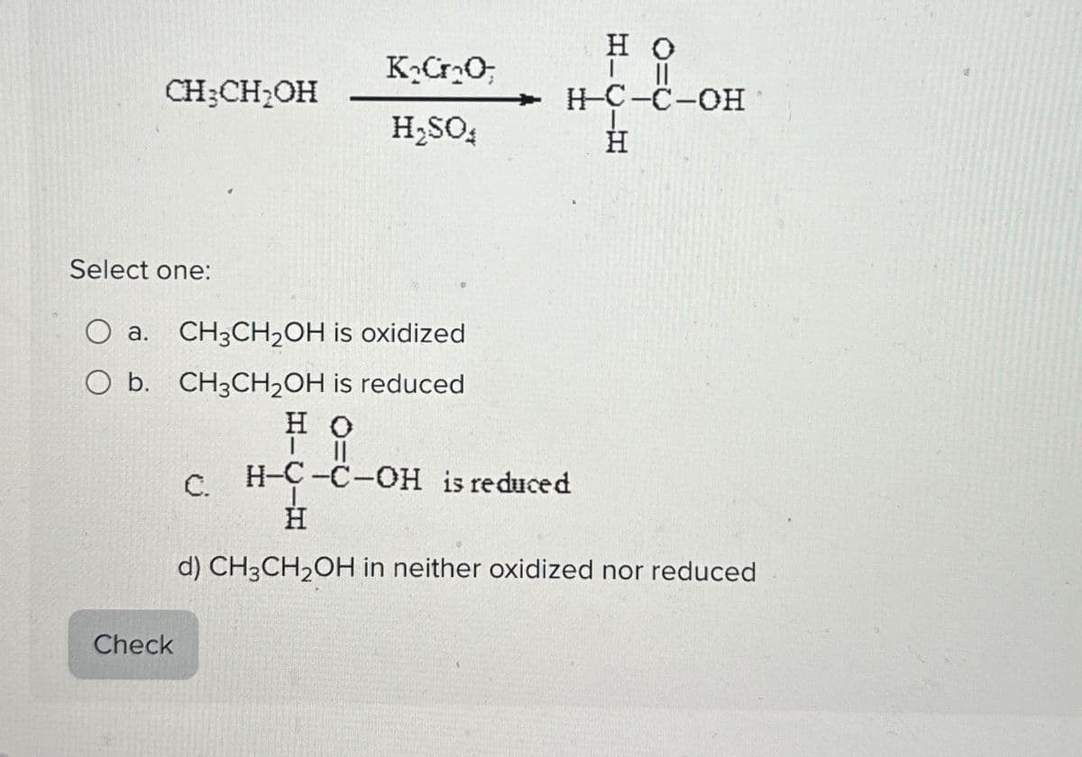 CH3CH₂OH
K₂CO
H₂SO
0=0
HO
H-C-C-OH
HIC—H
Select one:
O a. CH3CH2OH is oxidized
O b. CH3CH2OH is reduced
Check
HO
| ||
C.
H-C-C-OH is reduced
H
d) CH3CH2OH in neither oxidized nor reduced
