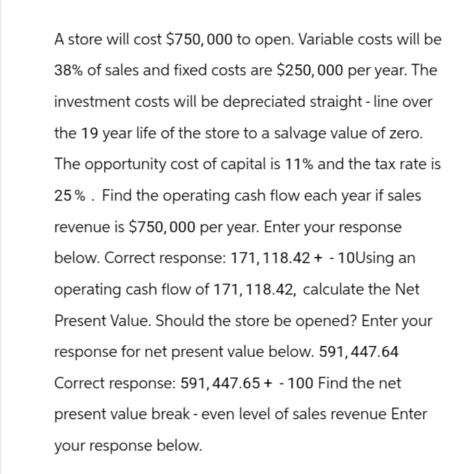 A store will cost $750,000 to open. Variable costs will be
38% of sales and fixed costs are $250,000 per year. The
investment costs will be depreciated straight-line over
the 19 year life of the store to a salvage value of zero.
The opportunity cost of capital is 11% and the tax rate is
25%. Find the operating cash flow each year if sales
revenue is $750,000 per year. Enter your response
below. Correct response: 171, 118.42+ - 10Using an
operating cash flow of 171, 118.42, calculate the Net
Present Value. Should the store be opened? Enter your
response for net present value below. 591, 447.64
Correct response: 591, 447.65 + 100 Find the net
present value break - even level of sales revenue Enter
your response below.