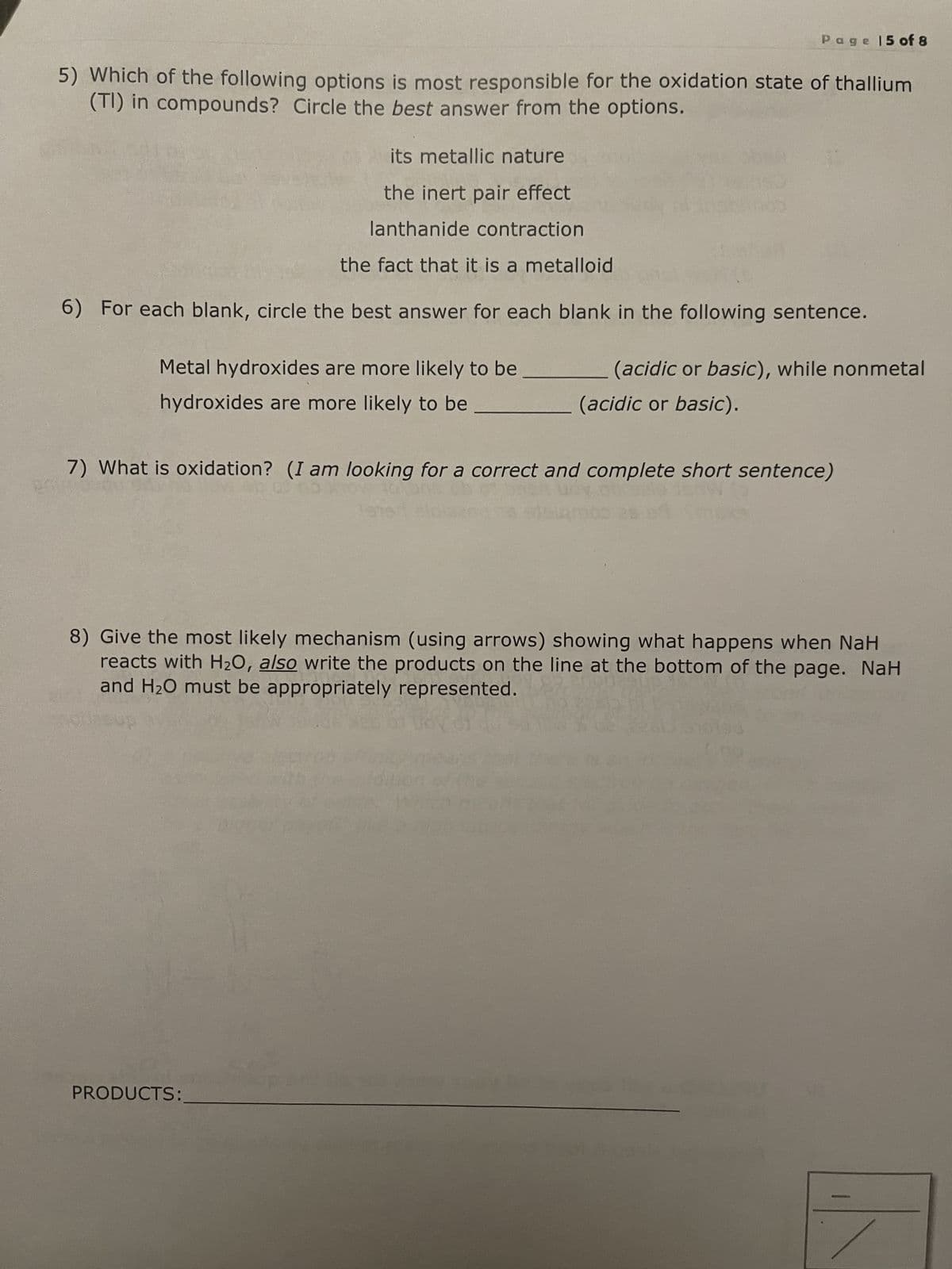 5) Which of the following options is most responsible for the oxidation state of thallium
(TI) in compounds? Circle the best answer from the options.
Page 15 of 8
its metallic nature
the inert pair effect
lanthanide contraction
the fact that it is a metalloid
6) For each blank, circle the best answer for each blank in the following sentence.
Metal hydroxides are more likely to be
hydroxides are more likely to be
(acidic or basic), while nonmetal
(acidic or basic).
7) What is oxidation? (I am looking for a correct and complete short sentence)
2 uovozio jenw
sisamos 26 98
PRODUCTS:
8) Give the most likely mechanism (using arrows) showing what happens when NaH
reacts with H₂O, also write the products on the line at the bottom of the page. NaH
and H₂O must be appropriately represented.