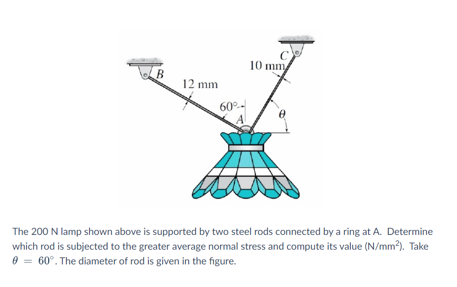 10 mm
B
12 mm
60°-
A
The 200 N lamp shown above is supported by two steel rods connected by a ring at A. Determine
which rod is subjected to the greater average normal stress and compute its value (N/mm2). Take
0 = 60°. The diameter of rod is given in the figure.

