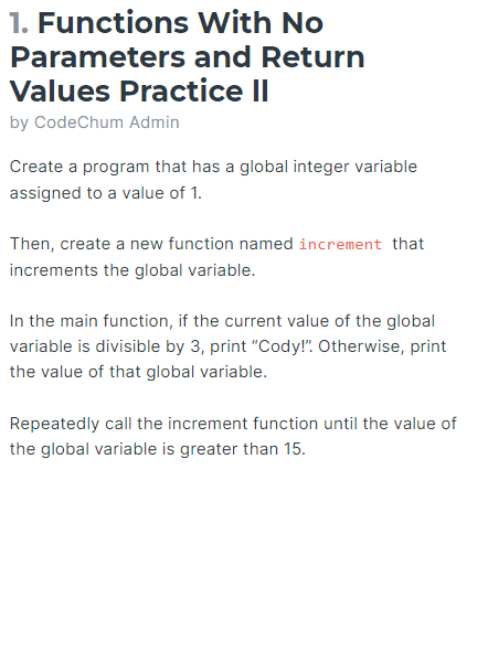 1. Functions
Parameters
With No
and Return
Values Practice II
by CodeChum Admin
Create a program that has a global integer variable
assigned to a value of 1.
Then, create a new function named increment that
increments the global variable.
In the main function, if the current value of the global
variable is divisible by 3, print "Cody!". Otherwise, print
the value of that global variable.
Repeatedly call the increment function until the value of
the global variable is greater than 15.