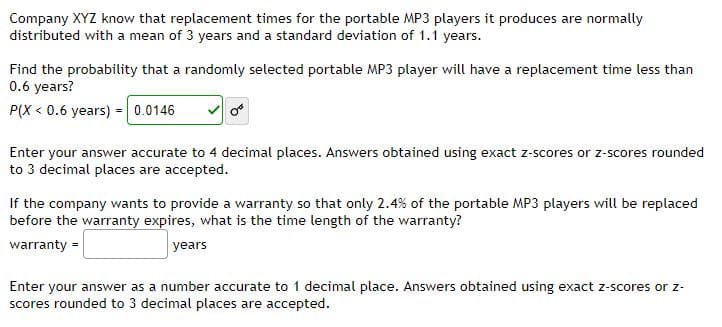 Company XYZ know that replacement times for the portable MP3 players it produces are normally
distributed with a mean of 3 years and a standard deviation of 1.1 years.
Find the probability that a randomly selected portable MP3 player will have a replacement time less than
0.6 years?
P(X < 0.6 years) =0.0146
Enter your answer accurate to 4 decimal places. Answers obtained using exact z-scores or z-scores rounded
to 3 decimal places are accepted.
If the company wants to provide a warranty so that only 2.4% of the portable MP3 players will be replaced
before the warranty expires, what is the time length of the warranty?
warranty =
years
Enter your answer as a number accurate to 1 decimal place. Answers obtained using exact z-scores or z-
scores rounded to 3 decimal places are accepted.
