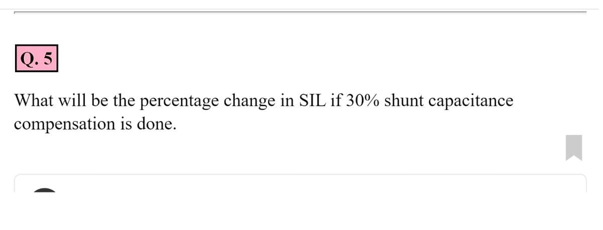 Q. 5
What will be the percentage change in SIL if 30% shunt capacitance
compensation is done.

